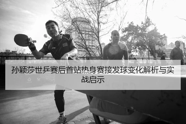孙颖莎世乒赛后首站热身赛接发球变化解析与实战启示