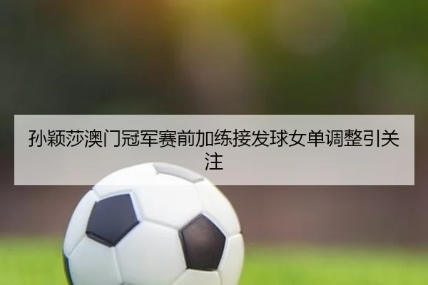 孙颖莎澳门冠军赛前加练接发球女单调整引关注