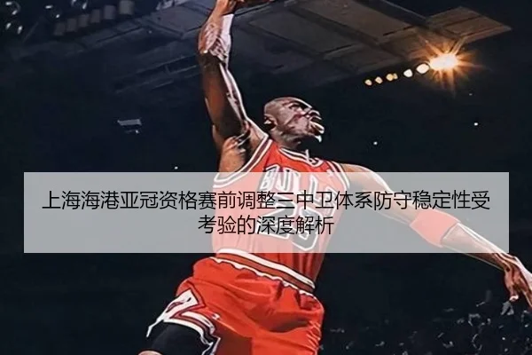 上海海港亚冠资格赛前调整三中卫体系防守稳定性受考验的深度解析