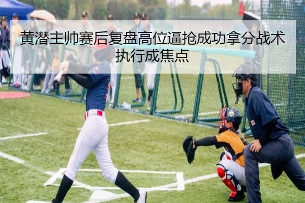 黄潜主帅赛后复盘高位逼抢成功拿分战术执行成焦点