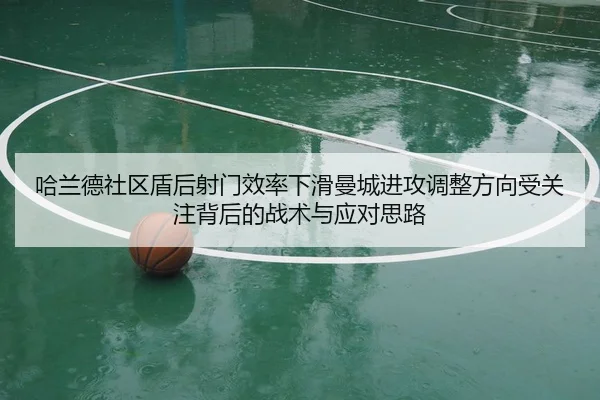 哈兰德社区盾后射门效率下滑曼城进攻调整方向受关注背后的战术与应对思路